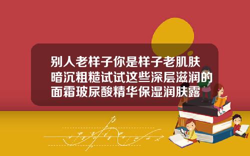 别人老样子你是样子老肌肤暗沉粗糙试试这些深层滋润的面霜玻尿酸精华保湿润肤露