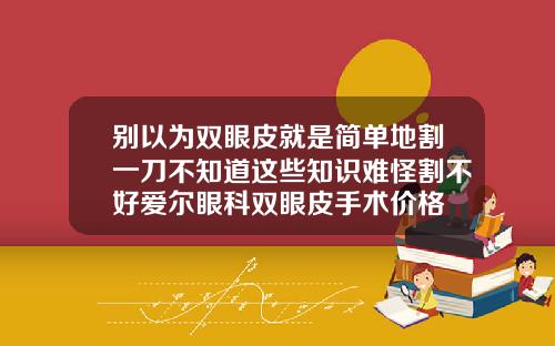 别以为双眼皮就是简单地割一刀不知道这些知识难怪割不好爱尔眼科双眼皮手术价格