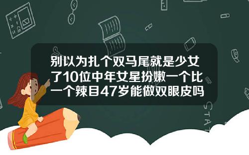 别以为扎个双马尾就是少女了10位中年女星扮嫩一个比一个辣目47岁能做双眼皮吗女