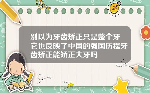 别以为牙齿矫正只是整个牙它也反映了中国的强国历程牙齿矫正能矫正大牙吗