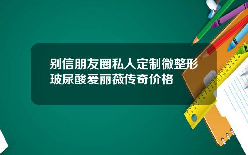 别信朋友圈私人定制微整形玻尿酸爱丽薇传奇价格