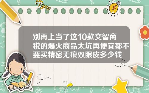 别再上当了这10款交智商税的爆火商品太坑再便宜都不要买精密无痕双眼皮多少钱