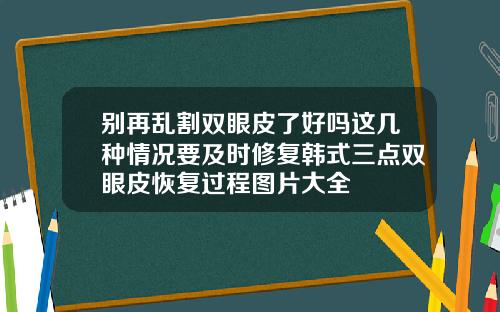 别再乱割双眼皮了好吗这几种情况要及时修复韩式三点双眼皮恢复过程图片大全