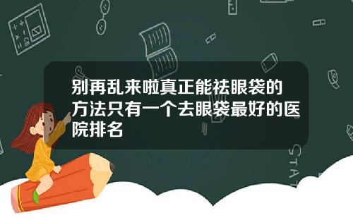 别再乱来啦真正能祛眼袋的方法只有一个去眼袋最好的医院排名