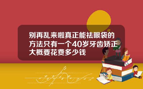 别再乱来啦真正能祛眼袋的方法只有一个40岁牙齿矫正大概要花费多少钱