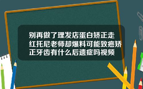 别再做了理发店蛋白矫正走红托尼老师却爆料可能致癌矫正牙齿有什么后遗症吗视频