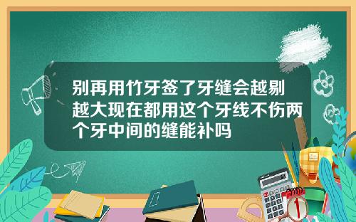 别再用竹牙签了牙缝会越剔越大现在都用这个牙线不伤两个牙中间的缝能补吗