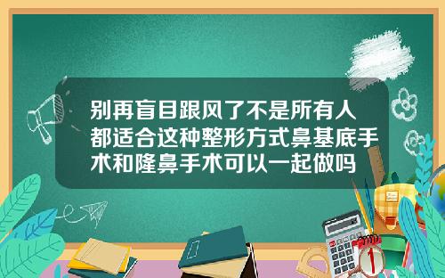 别再盲目跟风了不是所有人都适合这种整形方式鼻基底手术和隆鼻手术可以一起做吗