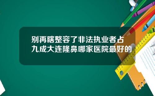 别再瞎整容了非法执业者占九成大连隆鼻哪家医院最好的