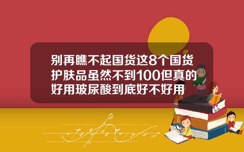 别再瞧不起国货这8个国货护肤品虽然不到100但真的好用玻尿酸到底好不好用