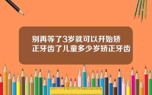 别再等了3岁就可以开始矫正牙齿了儿童多少岁矫正牙齿