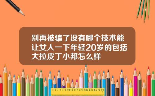 别再被骗了没有哪个技术能让女人一下年轻20岁的包括大拉皮丁小邦怎么样