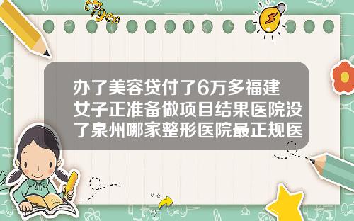 办了美容贷付了6万多福建女子正准备做项目结果医院没了泉州哪家整形医院最正规医院