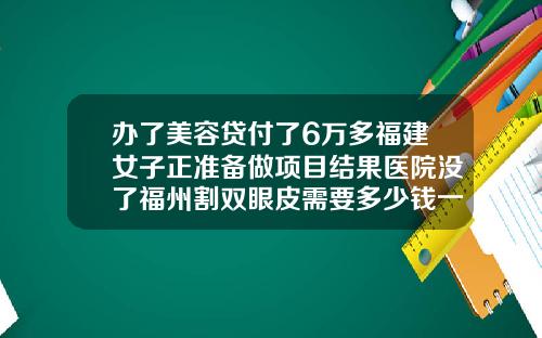 办了美容贷付了6万多福建女子正准备做项目结果医院没了福州割双眼皮需要多少钱一次费用