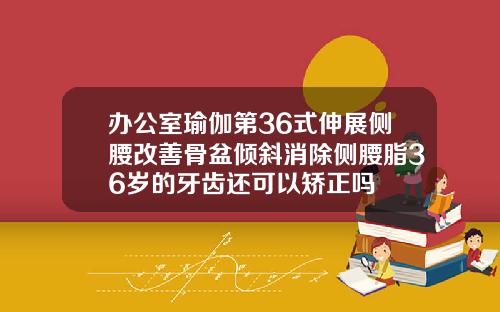 办公室瑜伽第36式伸展侧腰改善骨盆倾斜消除侧腰脂36岁的牙齿还可以矫正吗