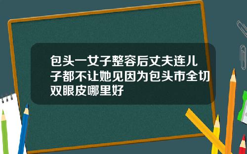 包头一女子整容后丈夫连儿子都不让她见因为包头市全切双眼皮哪里好