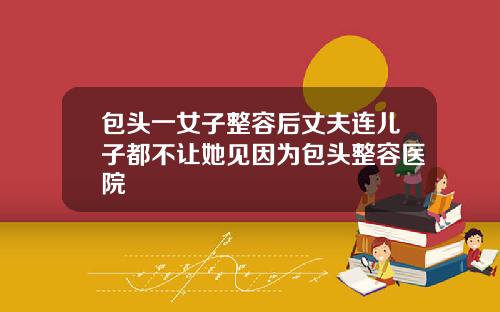 包头一女子整容后丈夫连儿子都不让她见因为包头整容医院