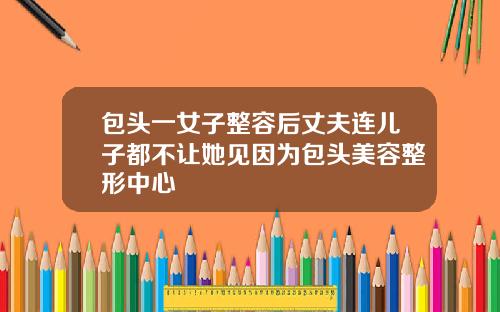 包头一女子整容后丈夫连儿子都不让她见因为包头美容整形中心
