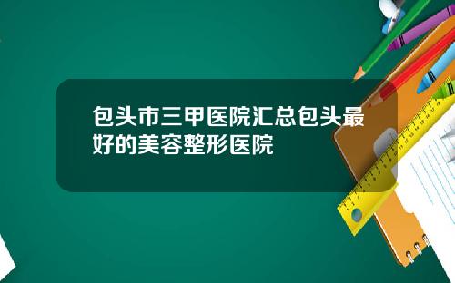 包头市三甲医院汇总包头最好的美容整形医院