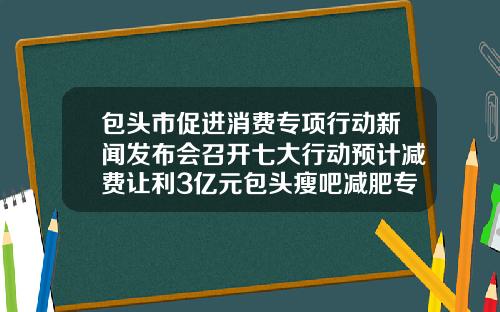 包头市促进消费专项行动新闻发布会召开七大行动预计减费让利3亿元包头瘦吧减肥专门店