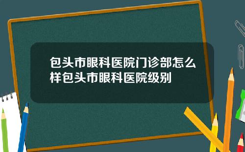 包头市眼科医院门诊部怎么样包头市眼科医院级别