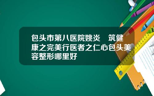 包头市第八医院姚炎燚筑健康之完美行医者之仁心包头美容整形哪里好