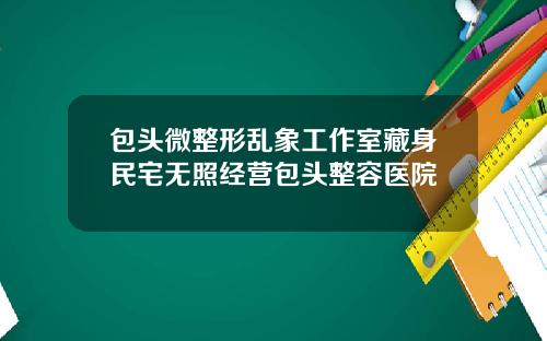 包头微整形乱象工作室藏身民宅无照经营包头整容医院