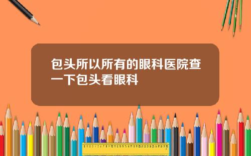 包头所以所有的眼科医院查一下包头看眼科