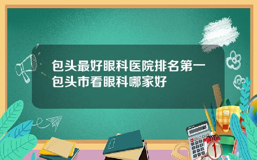 包头最好眼科医院排名第一包头市看眼科哪家好