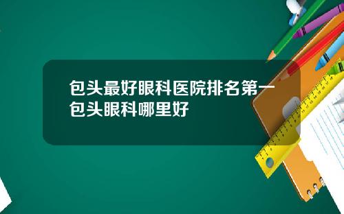 包头最好眼科医院排名第一包头眼科哪里好
