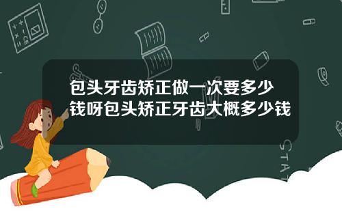 包头牙齿矫正做一次要多少钱呀包头矫正牙齿大概多少钱