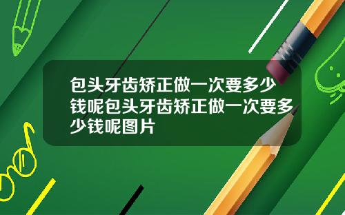 包头牙齿矫正做一次要多少钱呢包头牙齿矫正做一次要多少钱呢图片