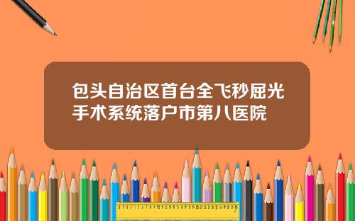 包头自治区首台全飞秒屈光手术系统落户市第八医院