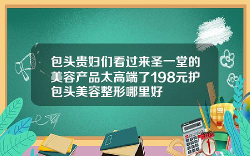 包头贵妇们看过来圣一堂的美容产品太高端了198元护包头美容整形哪里好