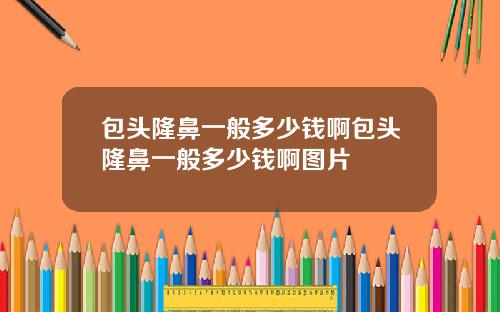 包头隆鼻一般多少钱啊包头隆鼻一般多少钱啊图片