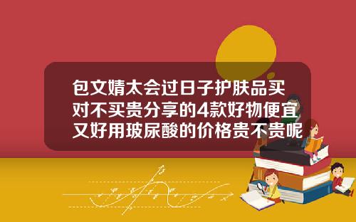 包文婧太会过日子护肤品买对不买贵分享的4款好物便宜又好用玻尿酸的价格贵不贵呢女生