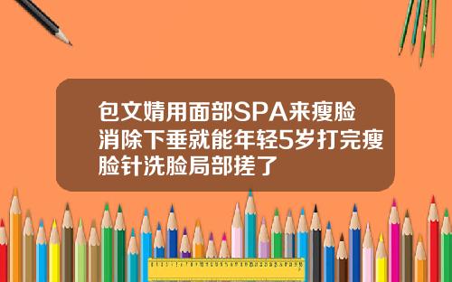 包文婧用面部SPA来瘦脸消除下垂就能年轻5岁打完瘦脸针洗脸局部搓了