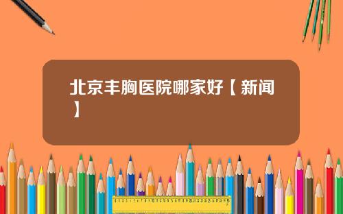 北京丰胸医院哪家好【新闻】