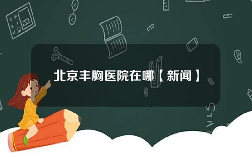 北京丰胸医院在哪【新闻】