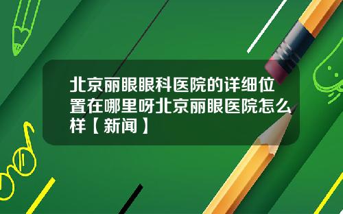 北京丽眼眼科医院的详细位置在哪里呀北京丽眼医院怎么样【新闻】