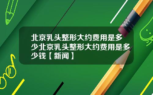 北京乳头整形大约费用是多少北京乳头整形大约费用是多少钱【新闻】