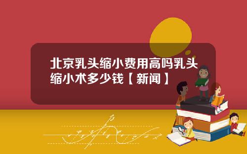 北京乳头缩小费用高吗乳头缩小术多少钱【新闻】