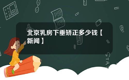 北京乳房下垂矫正多少钱【新闻】