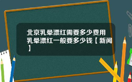 北京乳晕漂红需要多少费用乳晕漂红一般要多少钱【新闻】