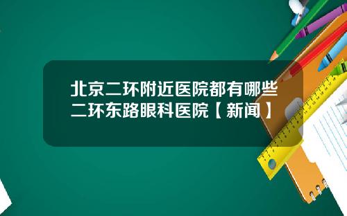 北京二环附近医院都有哪些二环东路眼科医院【新闻】