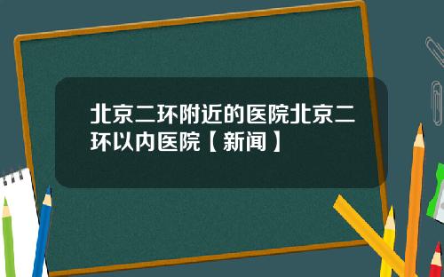 北京二环附近的医院北京二环以内医院【新闻】