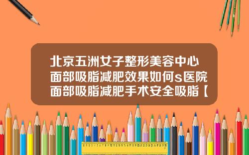 北京五洲女子整形美容中心面部吸脂减肥效果如何s医院面部吸脂减肥手术安全吸脂【新闻】