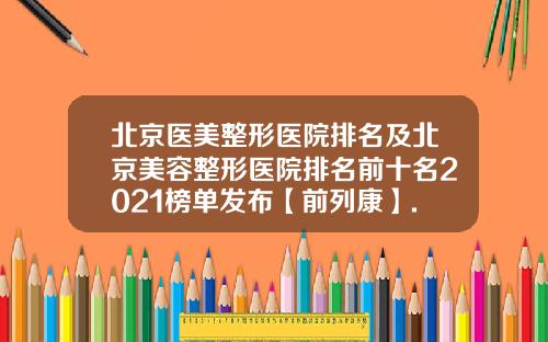 北京医美整形医院排名及北京美容整形医院排名前十名2021榜单发布【前列康】.