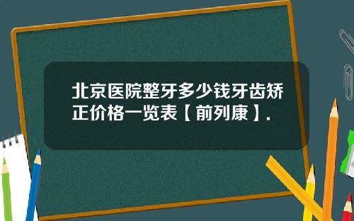 北京医院整牙多少钱牙齿矫正价格一览表【前列康】.
