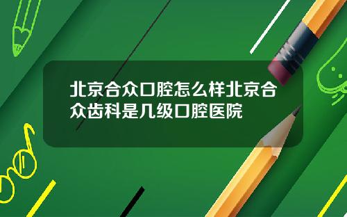 北京合众口腔怎么样北京合众齿科是几级口腔医院